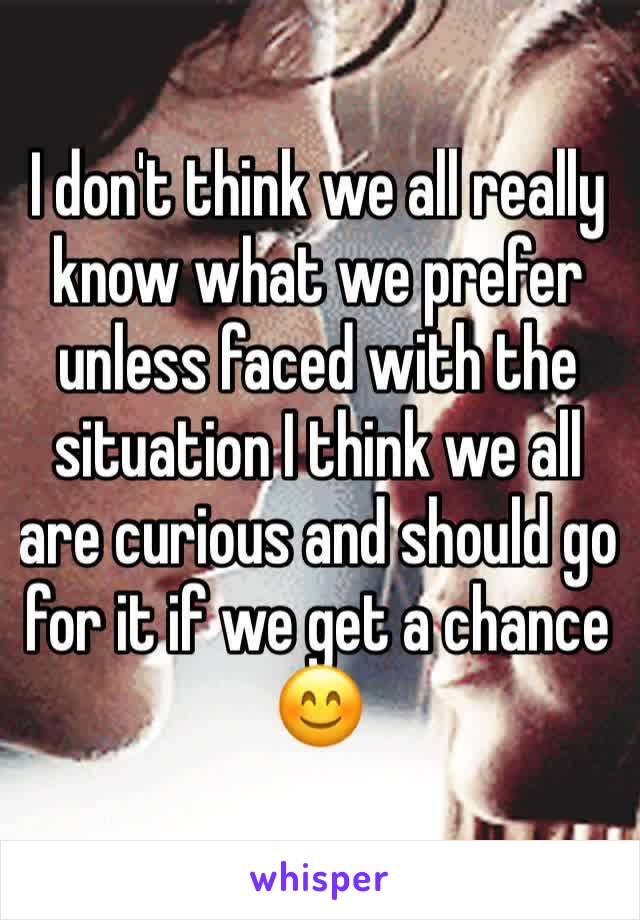 I don't think we all really know what we prefer unless faced with the situation I think we all are curious and should go for it if we get a chance 😊