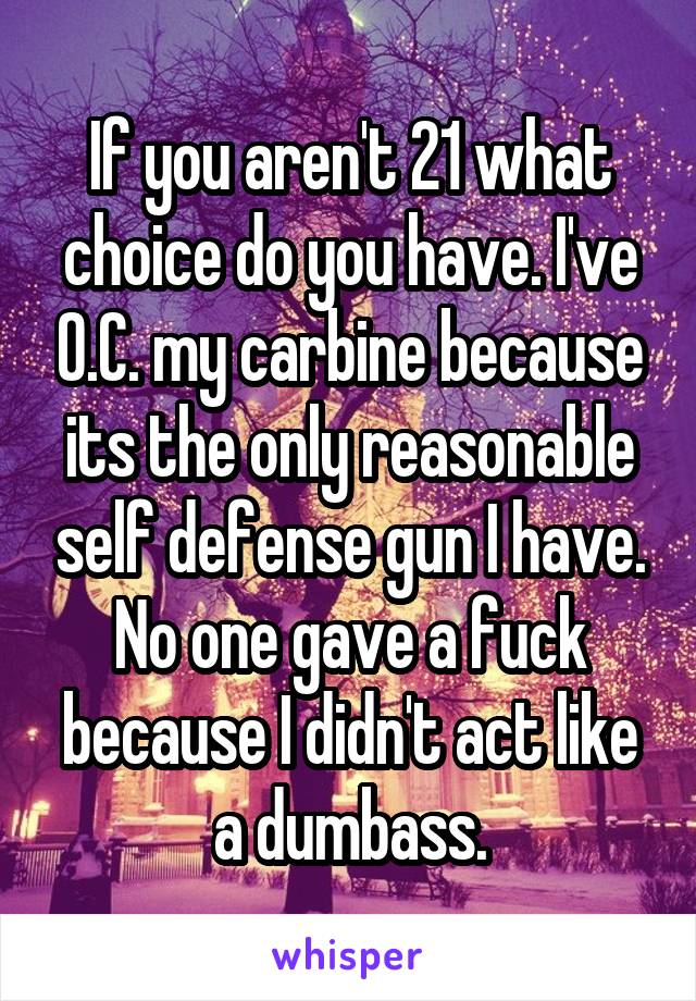 If you aren't 21 what choice do you have. I've O.C. my carbine because its the only reasonable self defense gun I have. No one gave a fuck because I didn't act like a dumbass.