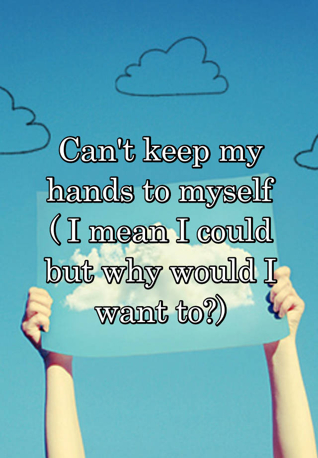 can-t-keep-my-hands-to-myself-i-mean-i-could-but-why-would-i-want-to