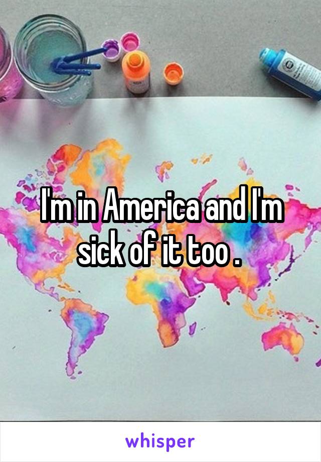 I'm in America and I'm sick of it too . 