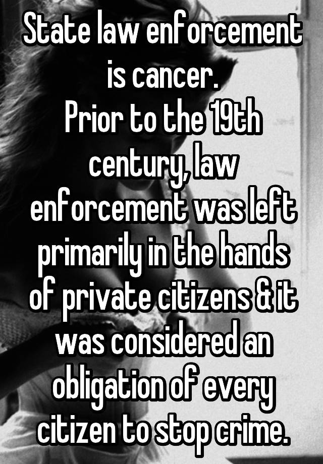 State law enforcement is cancer.
Prior to the 19th century, law enforcement was left primarily in the hands of private citizens & it was considered an obligation of every citizen to stop crime.