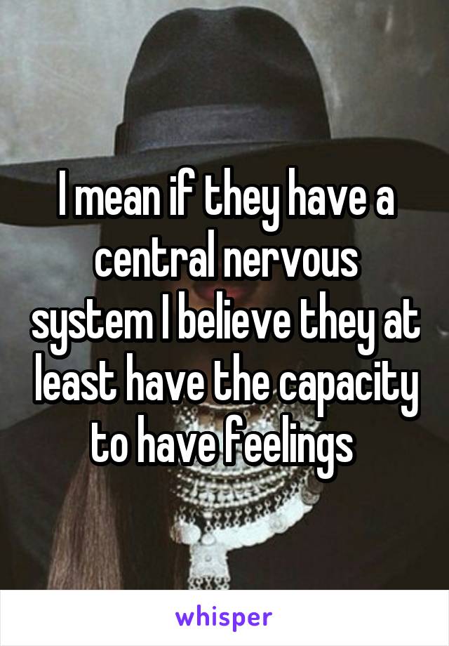 I mean if they have a central nervous system I believe they at least have the capacity to have feelings 