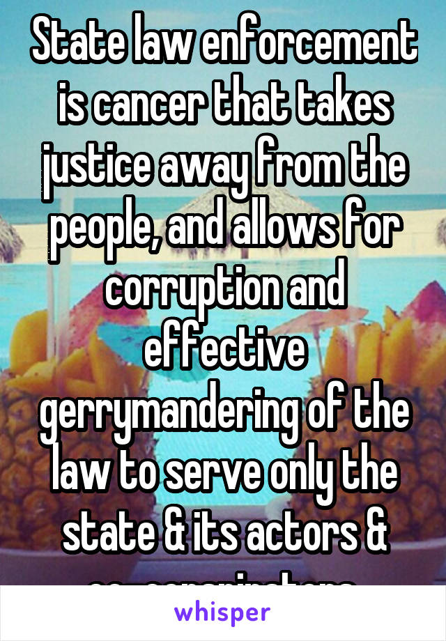 State law enforcement is cancer that takes justice away from the people, and allows for corruption and effective gerrymandering of the law to serve only the state & its actors & co-conspirators.