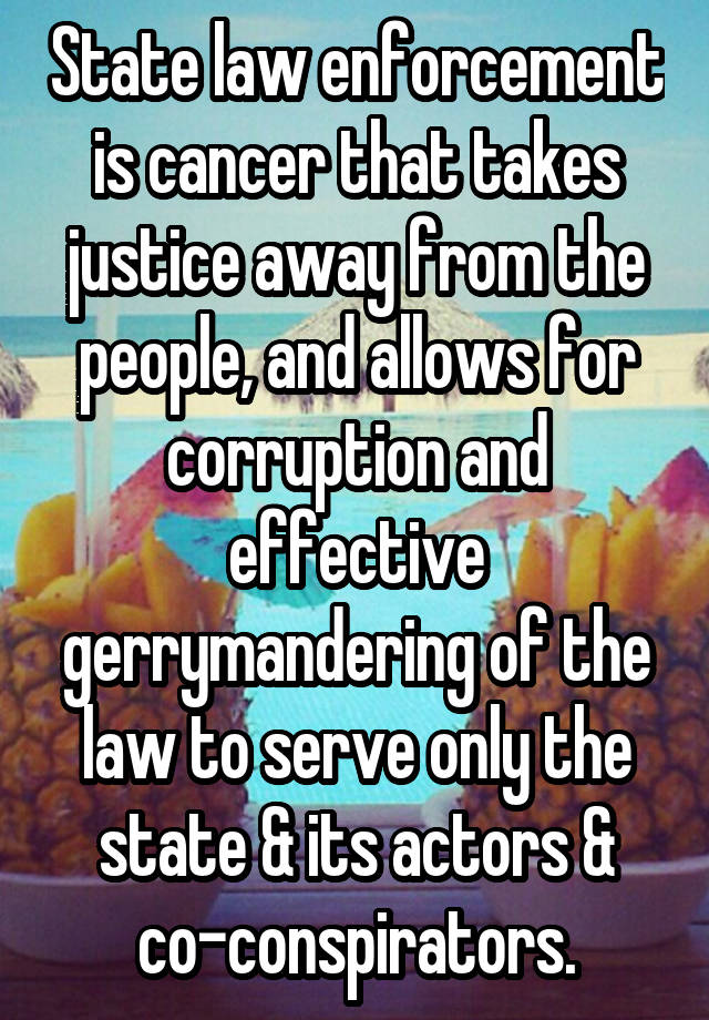 State law enforcement is cancer that takes justice away from the people, and allows for corruption and effective gerrymandering of the law to serve only the state & its actors & co-conspirators.