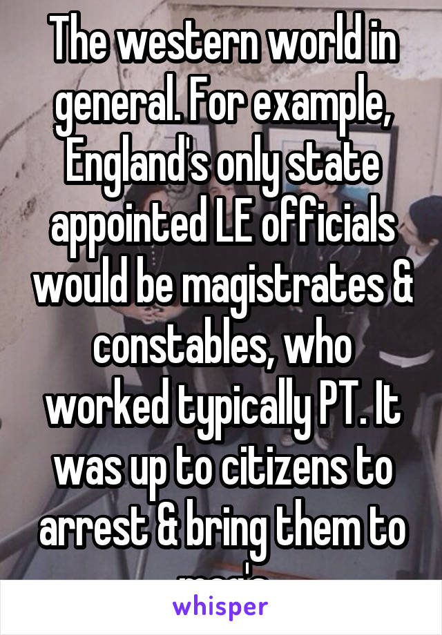 The western world in general. For example, England's only state appointed LE officials would be magistrates & constables, who worked typically PT. It was up to citizens to arrest & bring them to mag's