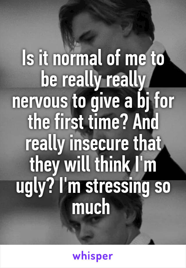 Is it normal of me to be really really nervous to give a bj for the first time? And really insecure that they will think I'm ugly? I'm stressing so much 