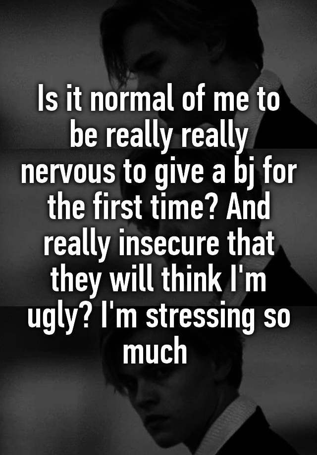 Is it normal of me to be really really nervous to give a bj for the first time? And really insecure that they will think I'm ugly? I'm stressing so much 