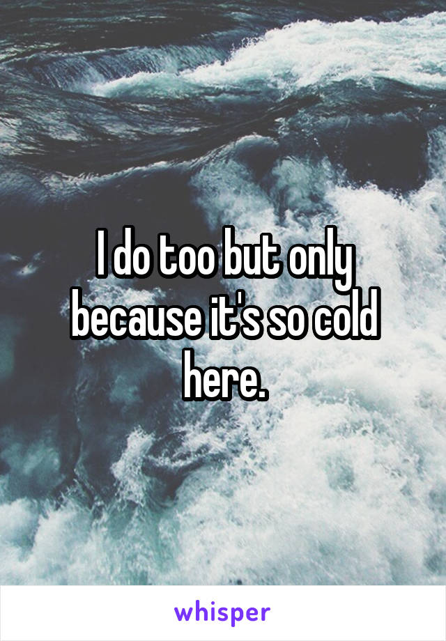 I do too but only because it's so cold here.