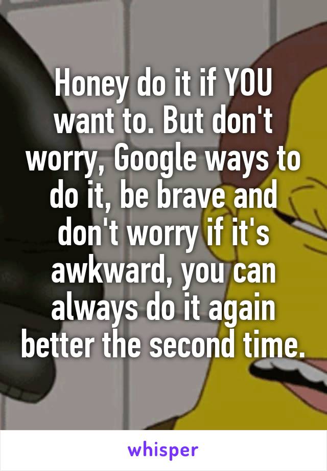 Honey do it if YOU want to. But don't worry, Google ways to do it, be brave and don't worry if it's awkward, you can always do it again better the second time. 