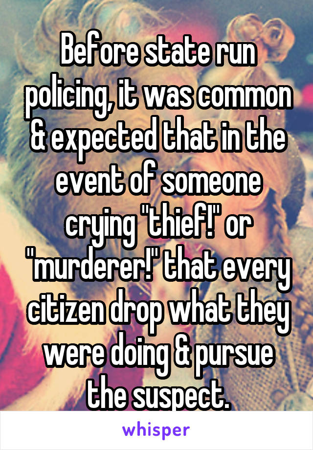 Before state run policing, it was common & expected that in the event of someone crying "thief!" or "murderer!" that every citizen drop what they were doing & pursue the suspect.