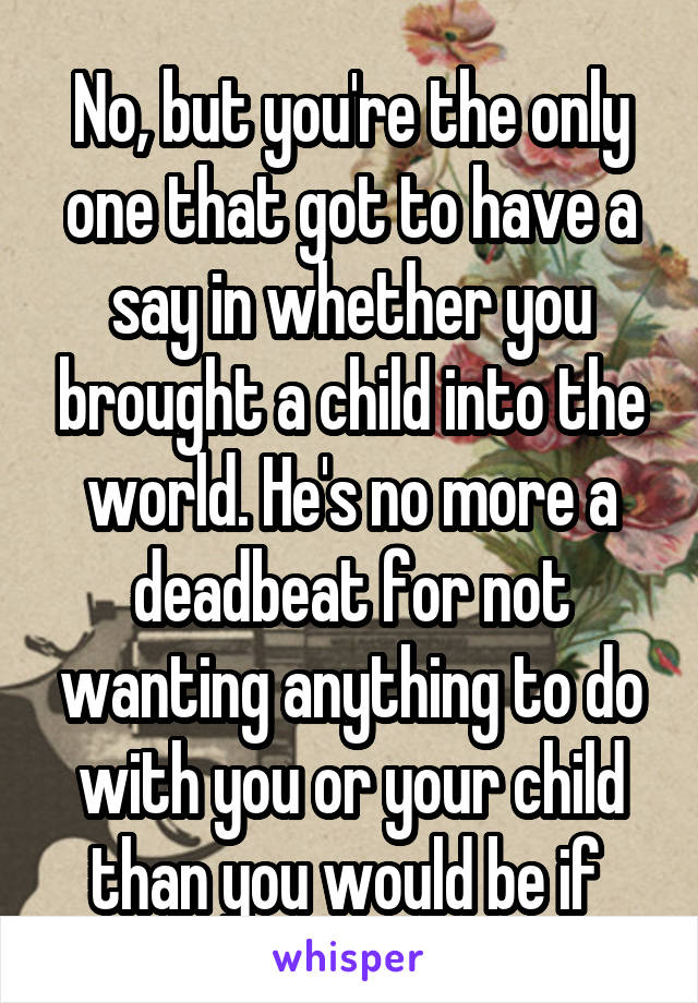 No, but you're the only one that got to have a say in whether you brought a child into the world. He's no more a deadbeat for not wanting anything to do with you or your child than you would be if 
