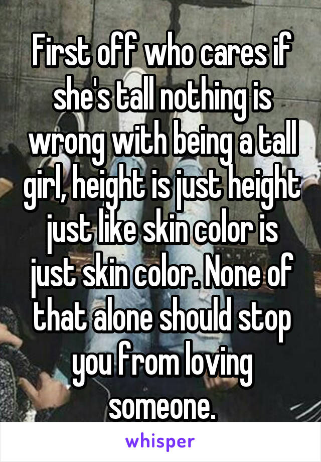 First off who cares if she's tall nothing is wrong with being a tall girl, height is just height just like skin color is just skin color. None of that alone should stop you from loving someone.