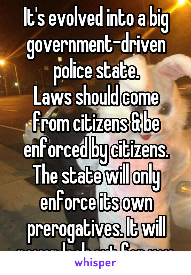 It's evolved into a big government-driven police state.
Laws should come from citizens & be enforced by citizens. The state will only enforce its own prerogatives. It will never look out for you.