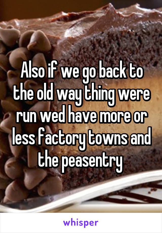 Also if we go back to the old way thing were run wed have more or less factory towns and the peasentry 