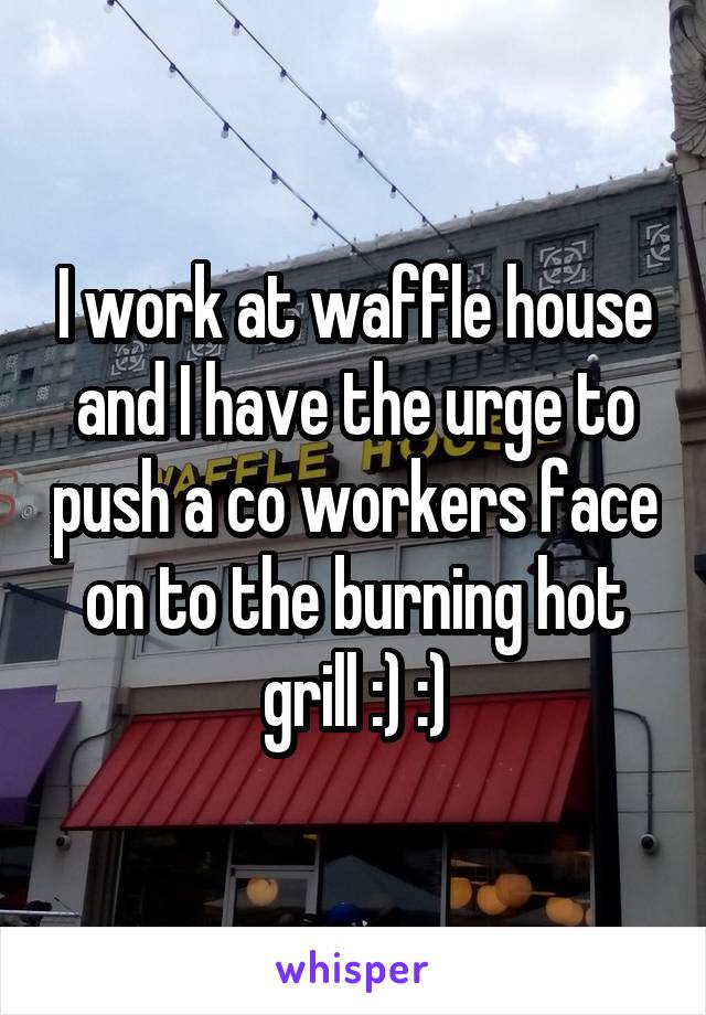 I work at waffle house and I have the urge to push a co workers face on to the burning hot grill :) :)
