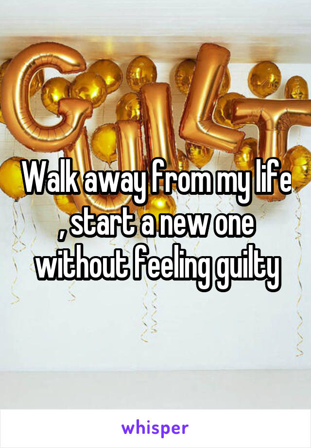 Walk away from my life , start a new one without feeling guilty