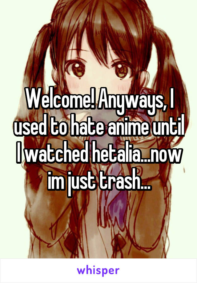 Welcome! Anyways, I used to hate anime until I watched hetalia...now im just trash...