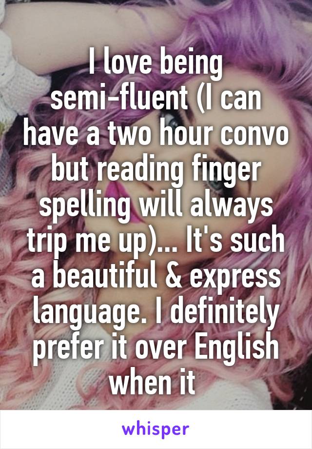 I love being semi-fluent (I can have a two hour convo but reading finger spelling will always trip me up)... It's such a beautiful & express language. I definitely prefer it over English when it 