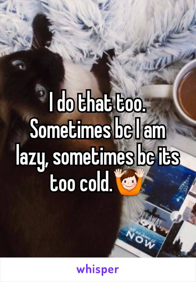 I do that too. Sometimes bc I am lazy, sometimes bc its too cold.🙌