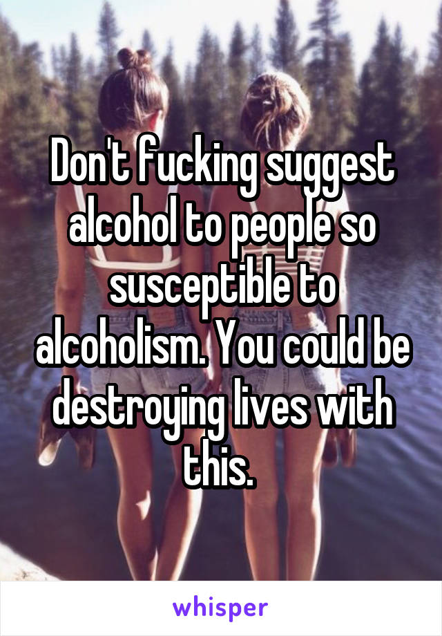 Don't fucking suggest alcohol to people so susceptible to alcoholism. You could be destroying lives with this. 