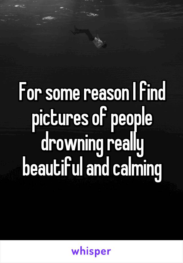 For some reason I find pictures of people drowning really beautiful and calming