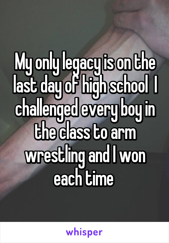 My only legacy is on the last day of high school  I challenged every boy in the class to arm wrestling and I won each time 