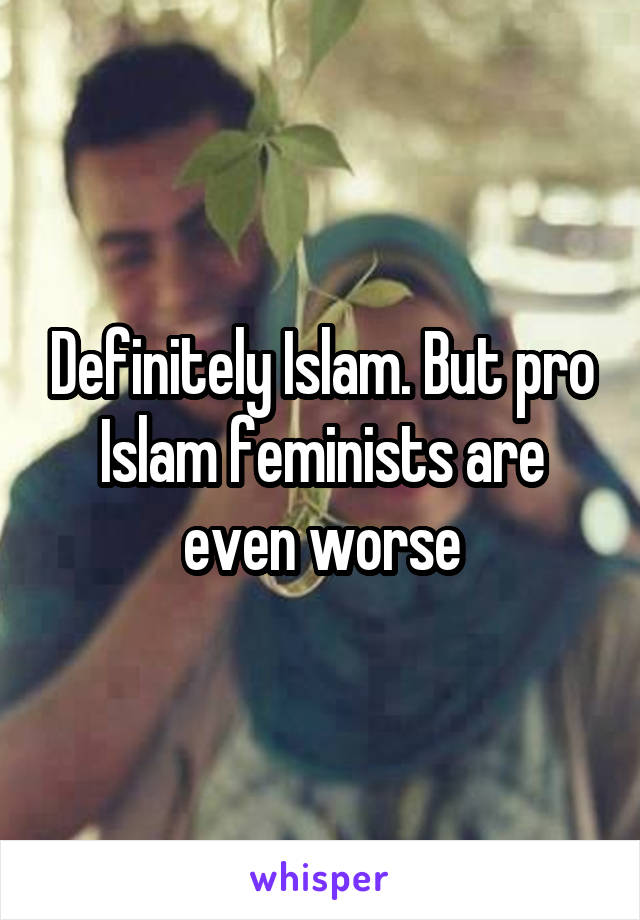 Definitely Islam. But pro Islam feminists are even worse