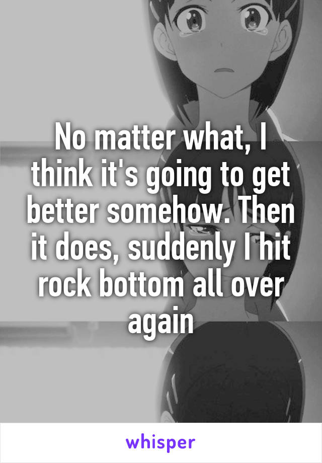 No matter what, I think it's going to get better somehow. Then it does, suddenly I hit rock bottom all over again