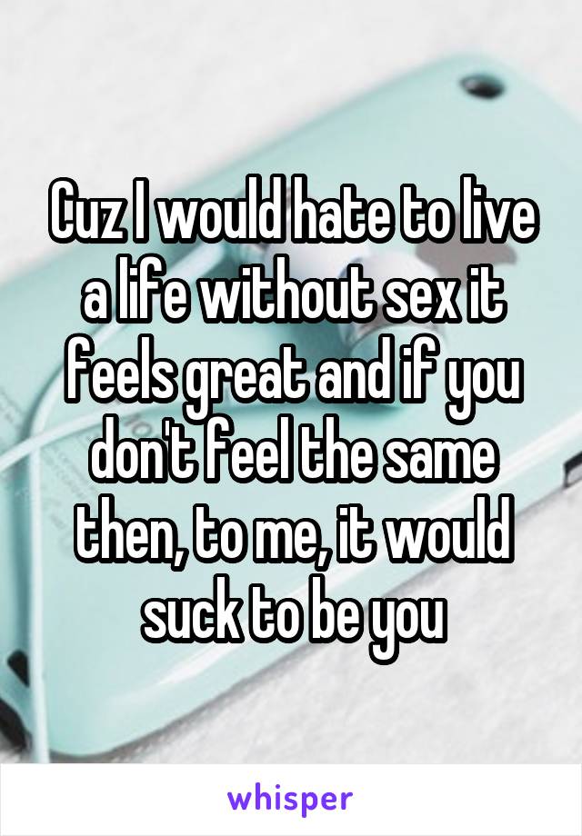 Cuz I would hate to live a life without sex it feels great and if you don't feel the same then, to me, it would suck to be you