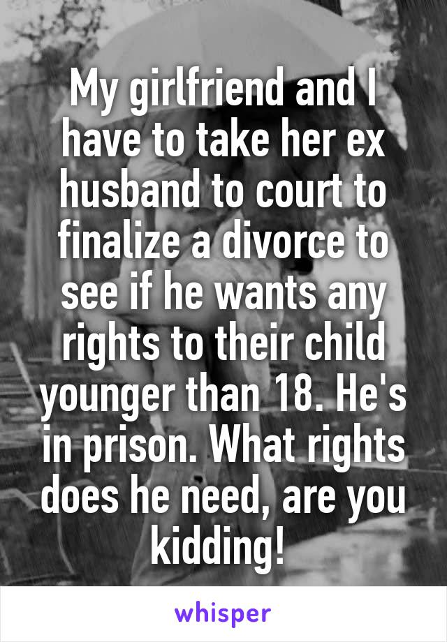 My girlfriend and I have to take her ex husband to court to finalize a divorce to see if he wants any rights to their child younger than 18. He's in prison. What rights does he need, are you kidding! 