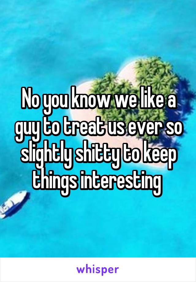 No you know we like a guy to treat us ever so slightly shitty to keep things interesting 