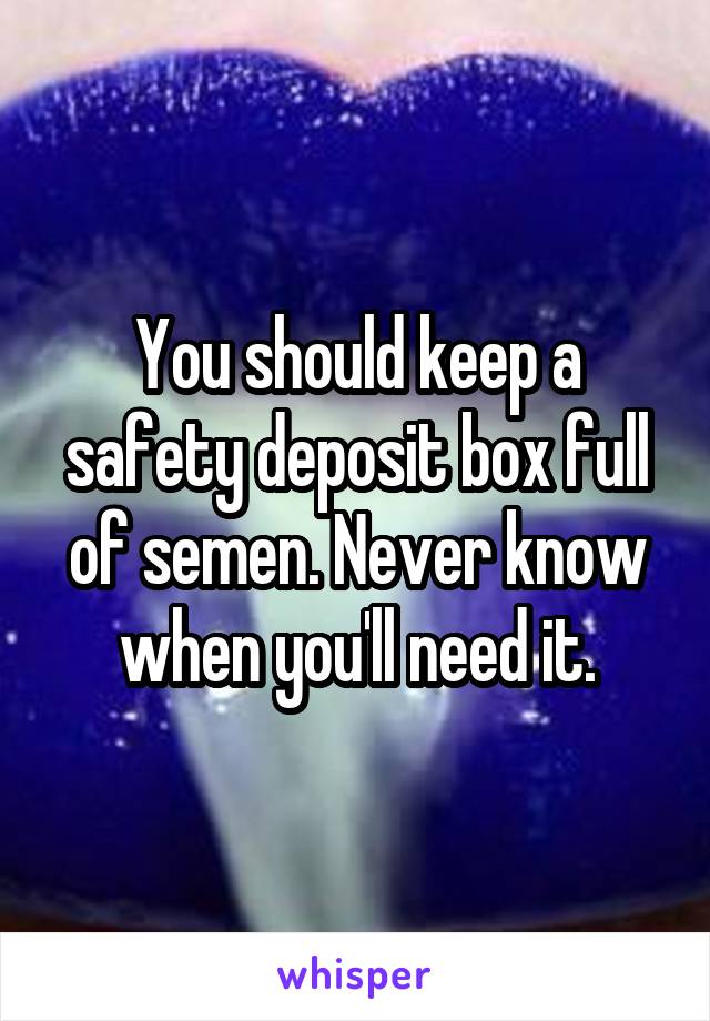 You should keep a safety deposit box full of semen. Never know when you'll need it.