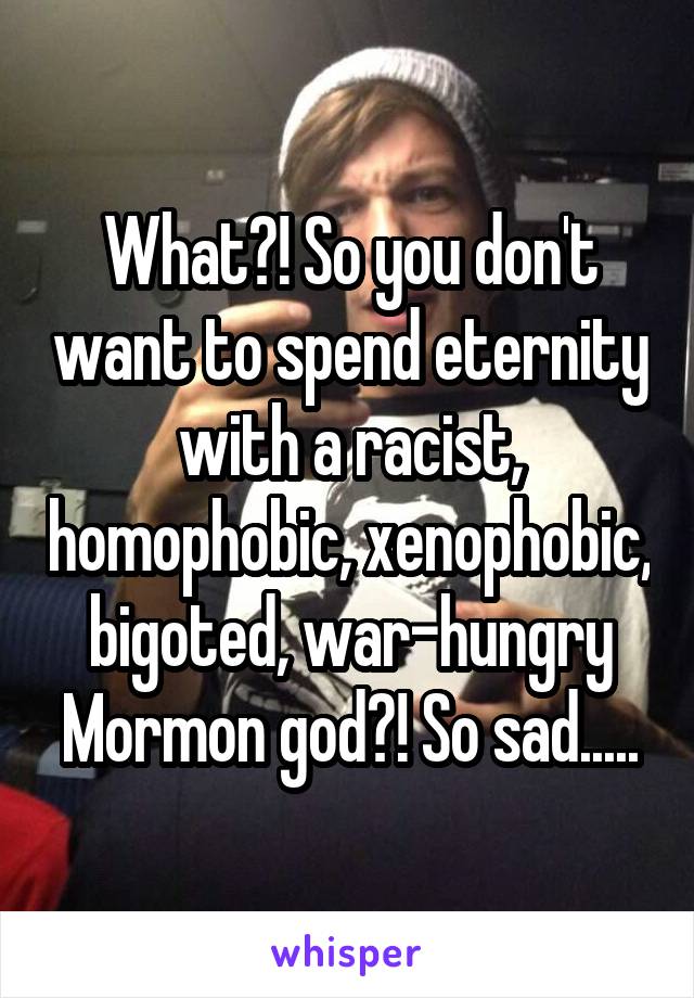 What?! So you don't want to spend eternity with a racist, homophobic, xenophobic, bigoted, war-hungry Mormon god?! So sad.....