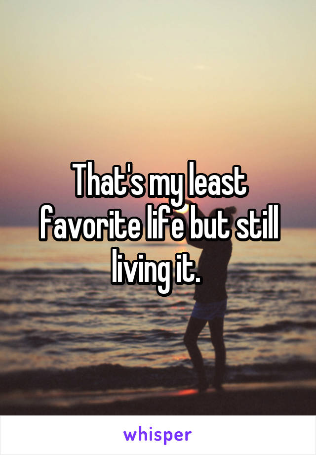 That's my least favorite life but still living it. 