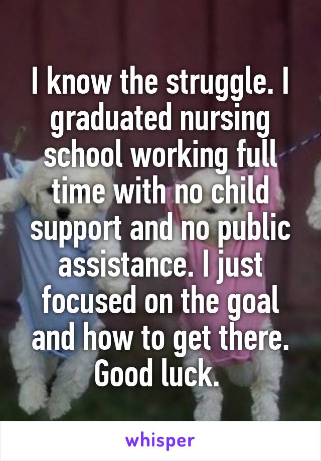 I know the struggle. I graduated nursing school working full time with no child support and no public assistance. I just focused on the goal and how to get there. Good luck. 