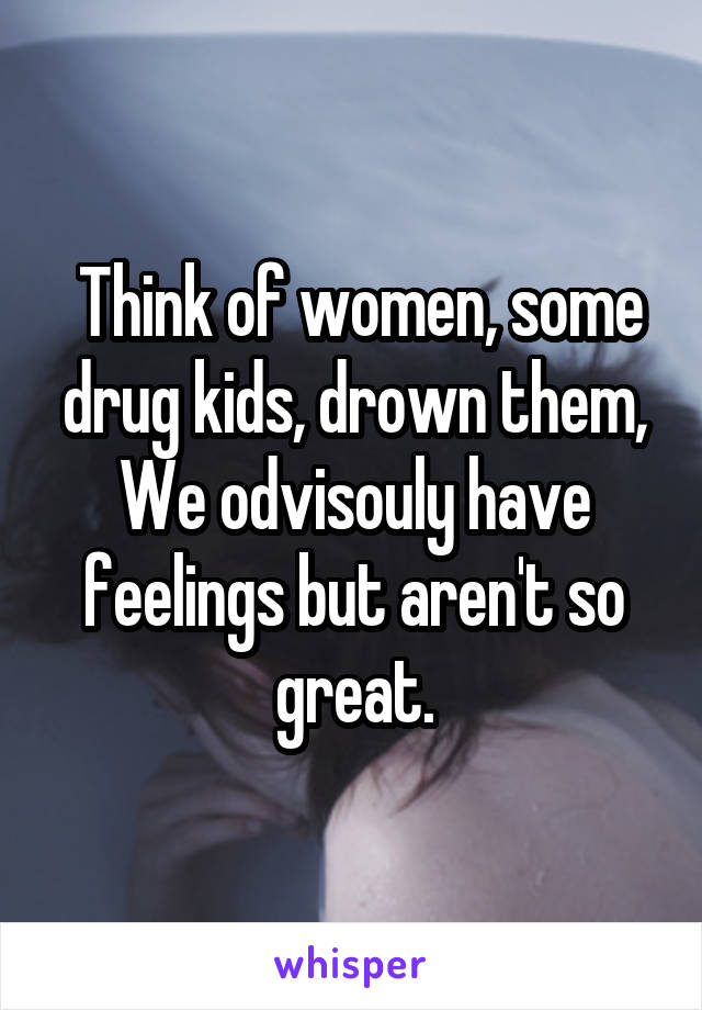  Think of women, some drug kids, drown them, We odvisouly have feelings but aren't so great.