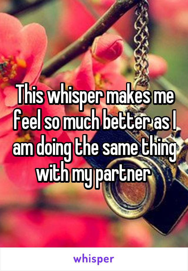 This whisper makes me feel so much better as I am doing the same thing with my partner 