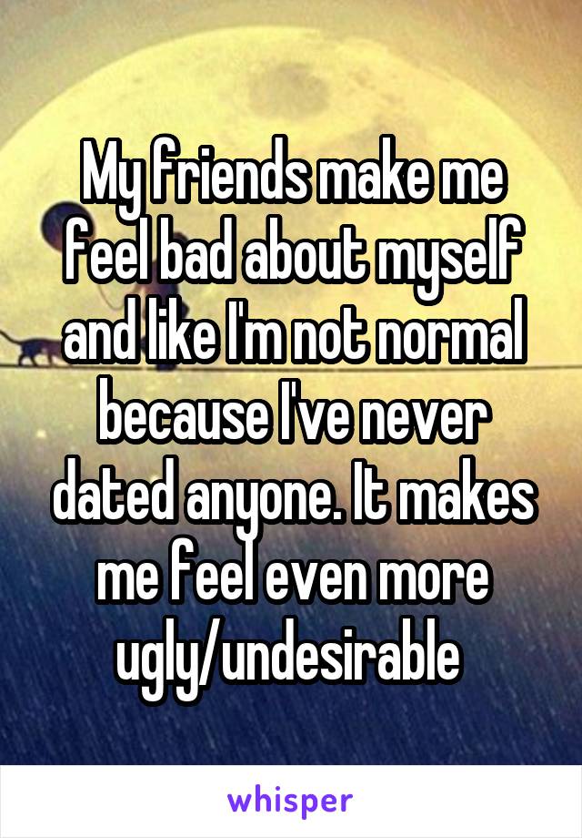 My friends make me feel bad about myself and like I'm not normal because I've never dated anyone. It makes me feel even more ugly/undesirable 