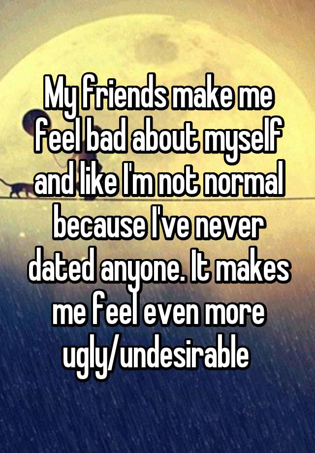 My friends make me feel bad about myself and like I'm not normal because I've never dated anyone. It makes me feel even more ugly/undesirable 