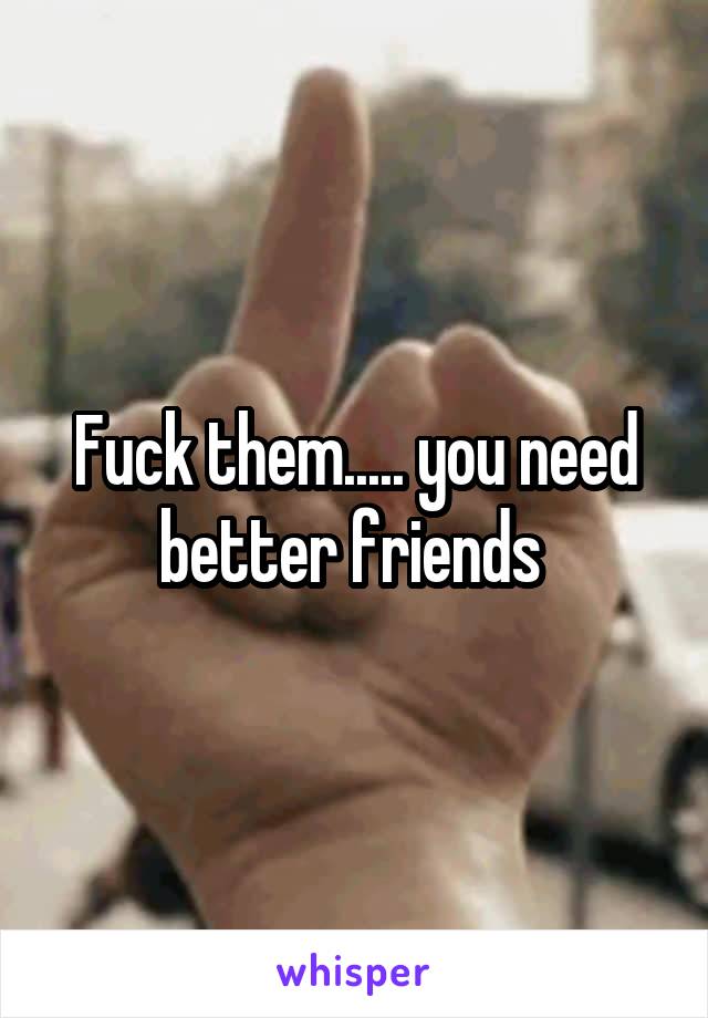 Fuck them..... you need better friends 