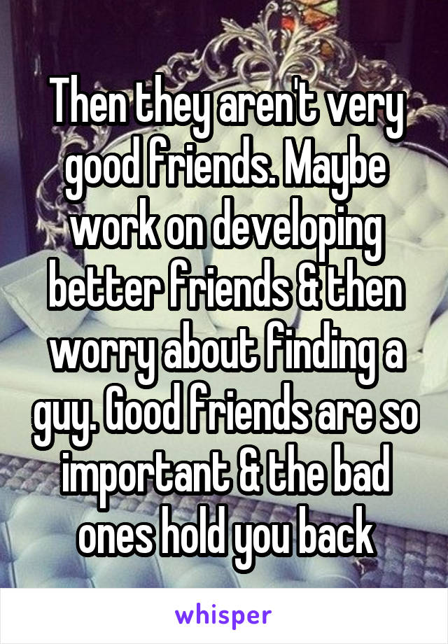 Then they aren't very good friends. Maybe work on developing better friends & then worry about finding a guy. Good friends are so important & the bad ones hold you back