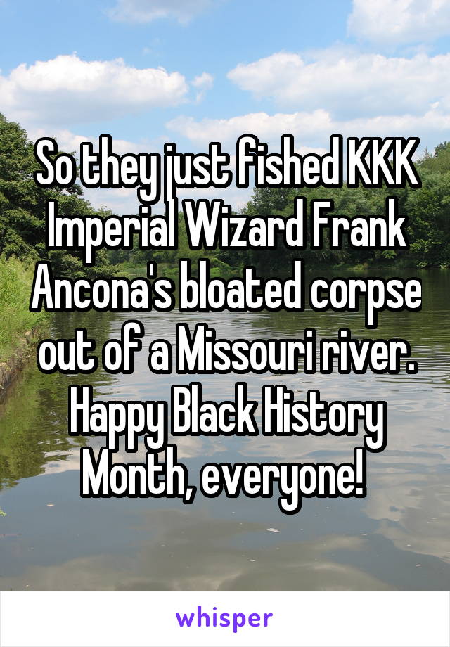 So they just fished KKK Imperial Wizard Frank Ancona's bloated corpse out of a Missouri river. Happy Black History Month, everyone! 