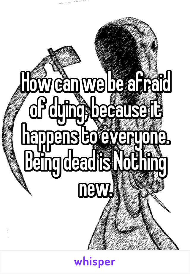 How can we be afraid of dying, because it happens to everyone.
Being dead is Nothing new.