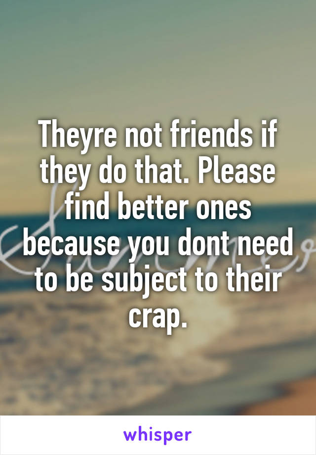 Theyre not friends if they do that. Please find better ones because you dont need to be subject to their crap.