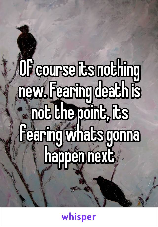 Of course its nothing new. Fearing death is not the point, its fearing whats gonna happen next