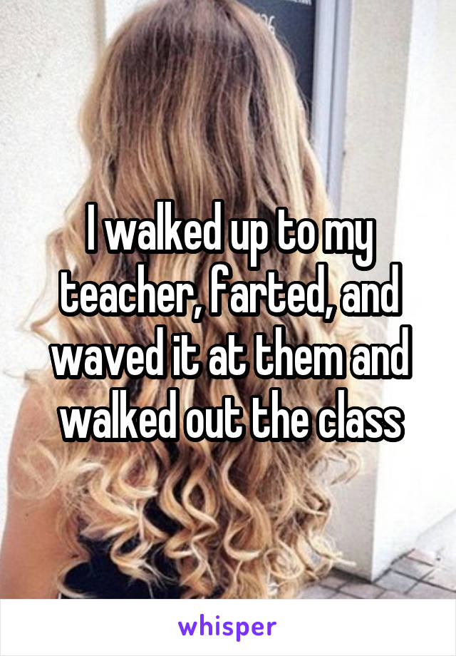 I walked up to my teacher, farted, and waved it at them and walked out the class