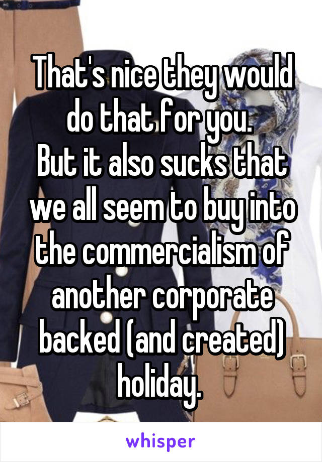 That's nice they would do that for you. 
But it also sucks that we all seem to buy into the commercialism of another corporate backed (and created) holiday. 