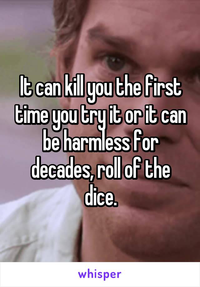 It can kill you the first time you try it or it can be harmless for decades, roll of the dice.