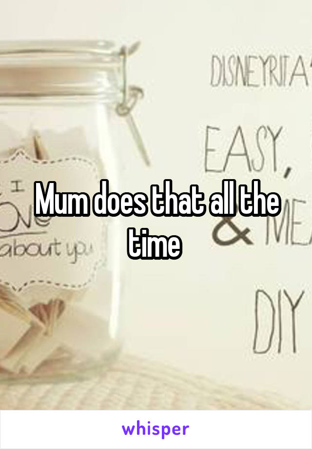 Mum does that all the time 