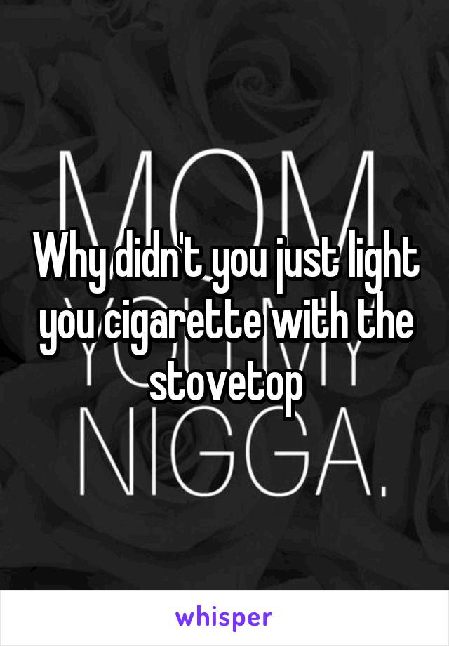 Why didn't you just light you cigarette with the stovetop